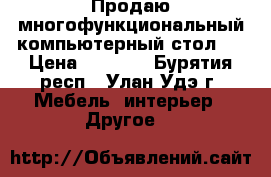 Продаю многофункциональный компьютерный стол.  › Цена ­ 4 000 - Бурятия респ., Улан-Удэ г. Мебель, интерьер » Другое   